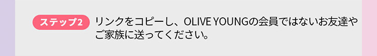 ステップ2 リンクをコピーし、 OLIVE YOUNGの会員ではないお友達や ご家族に送ってください。