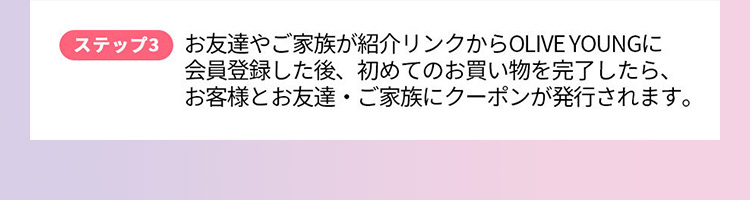 ステップ3 お友達やご家族が紹介リンクからOLIVE YOUNGに会員登録した後、 初めてのお買い物を完了したら、お客様とお友達・ご家族にクーポンが発行されます。