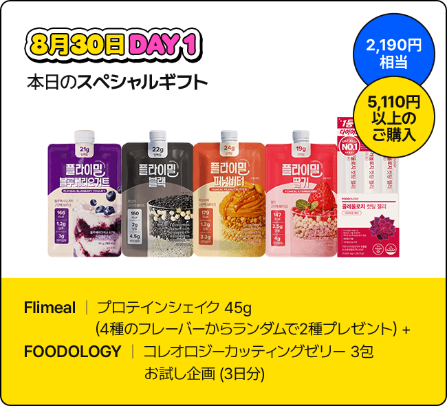 8月30日 DAY1 本日のスペシャルギフト / 2,190円相当 / 5,110円以上のご購入 / Flimeal | プロテインシェイク 45g (4種のフレーバーからランダムで2種プレゼント) + FOODOLOGY | コレオロジーカッティングゼリー 3包 お試し企画 (3日分)